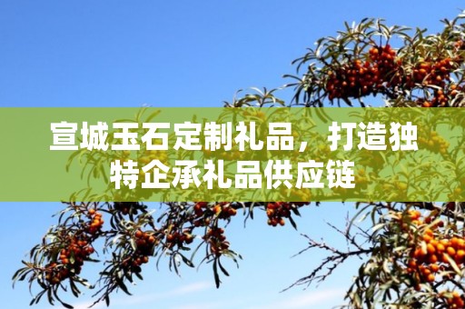 宣城玉石定制礼品，打造独特企承礼品供应链